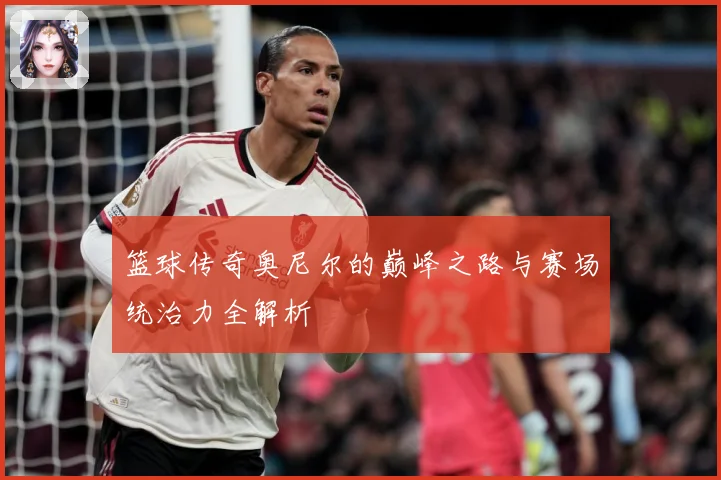 篮球传奇奥尼尔的巅峰之路与赛场统治力全解析