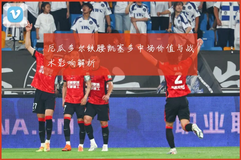 厄瓜多尔铁腰凯塞多中场价值与战术影响解析