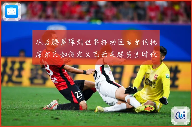 从后腰屏障到世界杯功臣吉尔伯托席尔瓦如何定义巴西足球黄金时代