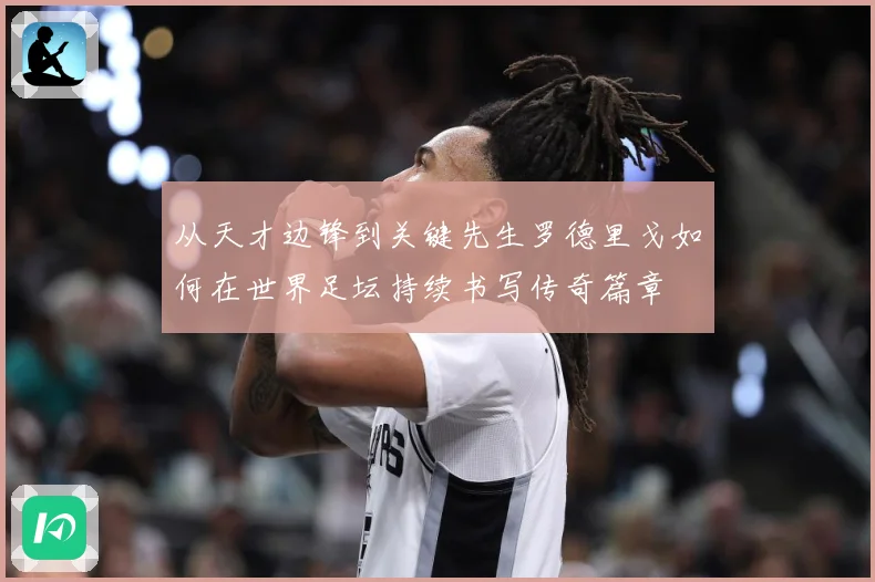 从天才边锋到关键先生罗德里戈如何在世界足坛持续书写传奇篇章
