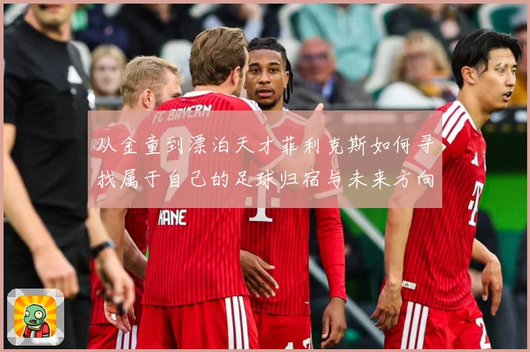 从金童到漂泊天才菲利克斯如何寻找属于自己的足球归宿与未来方向