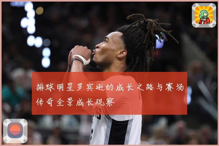 排球明星罗宾逊的成长之路与赛场传奇全景成长观察